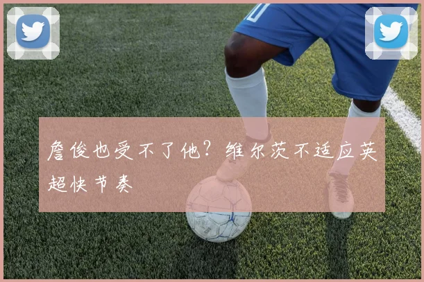 詹俊也受不了他？维尔茨不适应英超快节奏
